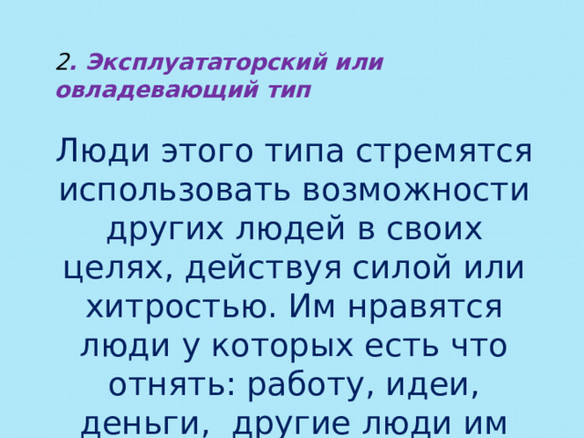 2 . Эксплуататорский или овладевающий тип Люди этого типа стремятся использовать возможности других людей в своих целях, действуя силой или хитростью. Им нравятся люди у которых есть что отнять: работу, идеи, деньги, другие люди им не интересны. 