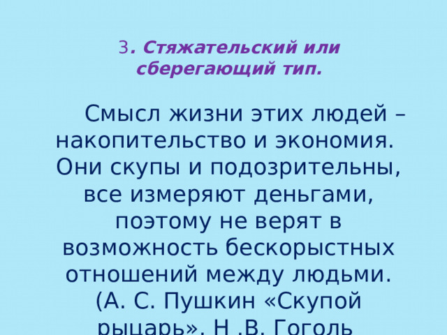 3 . Стяжательский или сберегающий тип.   Смысл жизни этих людей – накопительство и экономия. Они скупы и подозрительны, все измеряют деньгами, поэтому не верят в возможность бескорыстных отношений между людьми. (А. С. Пушкин «Скупой рыцарь», Н .В. Гоголь «Мертвые души» - Плюшкин) 