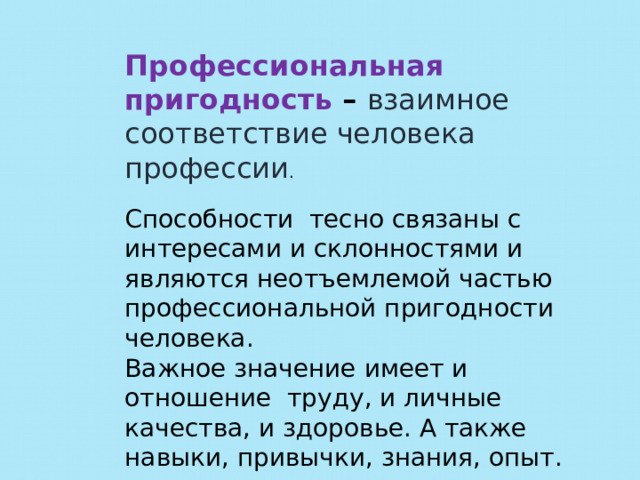 Профессиональная пригодность – взаимное соответствие человека профессии . Способности тесно связаны с интересами и склонностями и являются неотъемлемой частью профессиональной пригодности человека. Важное значение имеет и отношение труду, и личные качества, и здоровье. А также навыки, привычки, знания, опыт. 