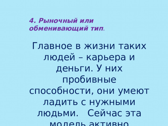 4. Рыночный или обменивающий тип . Главное в жизни таких людей – карьера и деньги. У них пробивные способности, они умеют ладить с нужными людьми. Сейчас эта модель активно внедряется в сознание людей. 