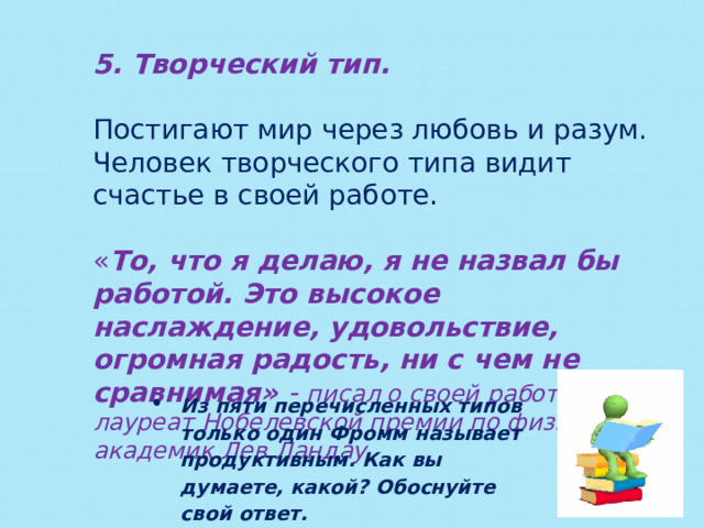 5. Творческий тип. Постигают мир через любовь и разум. Человек творческого типа видит счастье в своей работе . « То, что я делаю, я не назвал бы работой. Это высокое наслаждение, удовольствие, огромная радость, ни с чем не сравнимая» - писал о своей работе лауреат Нобелевской премии по физике академик Лев Ландау Из пяти перечисленных типов только один Фромм называет продуктивным. Как вы думаете, какой? Обоснуйте свой ответ. 