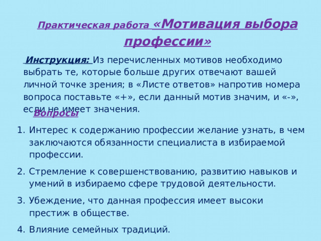 Практическая работа «Мотивация выбора профессии»  Инструкция: Из перечисленных мотивов необходимо выбрать те, которые больше других отвечают вашей личной точке зрения; в «Листе ответов» напротив номера вопроса поставьте «+», если данный мотив значим, и «-», если не имеет значения. Вопросы Интерес к содержанию профессии желание узнать, в чем заключаются обязанности специалиста в избираемой профессии. Стремление к совершенствованию, развитию навыков и умений в избираемо сфере трудовой деятельности. Убеждение, что данная профессия имеет высоки престиж в обществе. Влияние семейных традиций.  