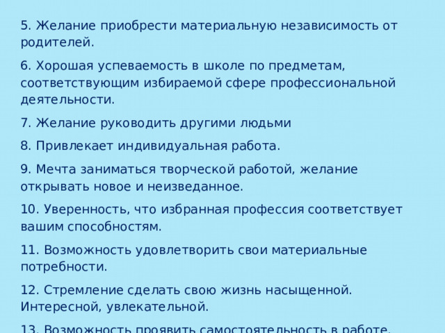 5. Желание приобрести материальную независимость от родителей. 6. Хорошая успеваемость в школе по предметам, соответствующим избираемой сфере профессиональной деятельности. 7. Желание руководить другими людьми 8. Привлекает индивидуальная работа. 9. Мечта заниматься творческой работой, желание открывать новое и неизведанное. 10. Уверенность, что избранная профессия соответствует вашим способностям. 11. Возможность удовлетворить свои материальные потребности. 12. Стремление сделать свою жизнь насыщенной. Интересной, увлекательной. 13. Возможность проявить самостоятельность в работе. 14. Привлекает предпринимательская деятельность. 15. Необходимость материально помогать семье. 
