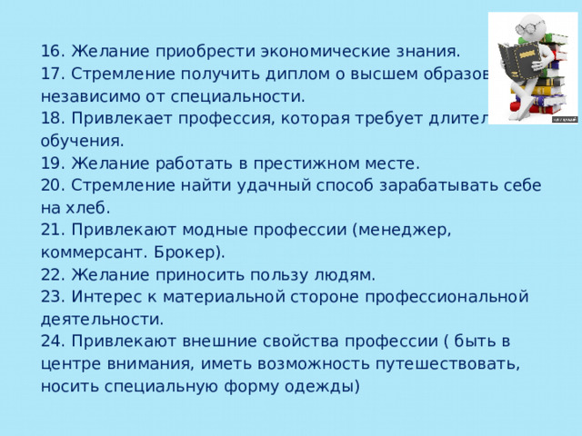 16. Желание приобрести экономические знания. 17. Стремление получить диплом о высшем образовании независимо от специальности. 18. Привлекает профессия, которая требует длительного обучения. 19. Желание работать в престижном месте. 20. Стремление найти удачный способ зарабатывать себе на хлеб. 21. Привлекают модные профессии (менеджер, коммерсант. Брокер). 22. Желание приносить пользу людям. 23. Интерес к материальной стороне профессиональной деятельности. 24. Привлекают внешние свойства профессии ( быть в центре внимания, иметь возможность путешествовать, носить специальную форму одежды)   