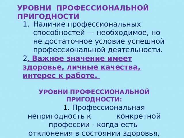 УРОВНИ ПРОФЕССИОНАЛЬНОЙ ПРИГОДНОСТИ Наличие профессиональных способностей — необходимое, но не достаточное условие успешной профессиональной деятельности. 2 . Важное значение имеет здоровье, личные качества, интерес к работе.  УРОВНИ ПРОФЕССИОНАЛЬНОЙ ПРИГОДНОСТИ:  1 . Профессиональная непригодность к конкретной профессии - когда есть отклонения в состоянии здоровья,  несовместимые с работой в той или иной области деятельности.  
