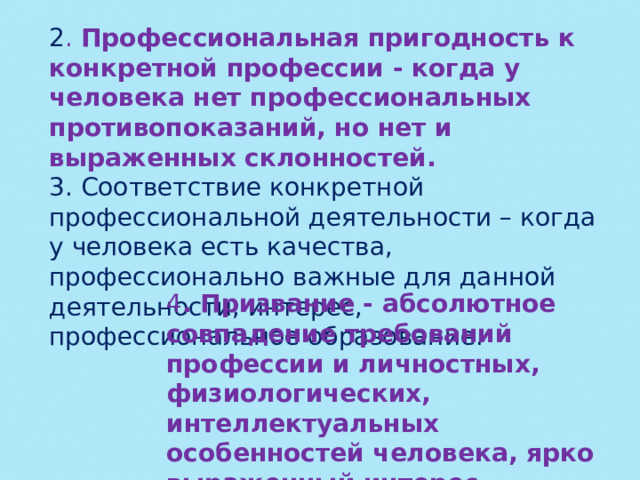 2 . Профессиональная пригодность к конкретной профессии - когда у человека нет профессиональных противопоказаний, но нет и выраженных склонностей. 3. Соответствие конкретной профессиональной деятельности – когда у человека есть качества, профессионально важные для данной деятельности, интерес, профессиональное образование. 4 . Призвание - абсолютное совпадение требований профессии и личностных, физиологических, интеллектуальных особенностей человека, ярко выраженный интерес, граничащий с любовью. 