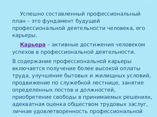  Успешно составленный профессиональный план – это фундамент будущей профессиональной деятельности человека, его карьеры.  Карьера  – активные достижения человеком успехов в профессиональной деятельности. В содержание профессиональной карьеры включается получение более высокой оплаты труда, улучшение бытовых и жилищных условий, продвижение по служебной лестнице, занятие определенных постов и должностей, приобретение свободы в принимаемых решениях, адекватная оценка обществом трудовых заслуг, личная удовлетворенность профессиональной деятельностью. 