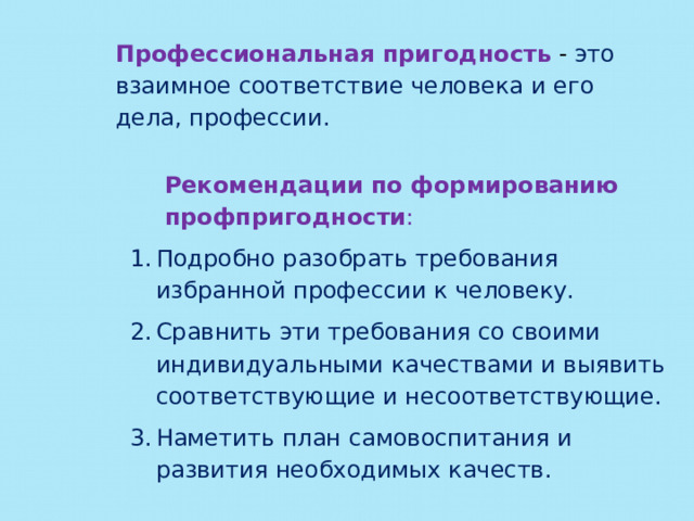 Профессиональная пригодность  - это взаимное соответствие человека и его дела, профессии. Рекомендации по формированию профпригодности : Подробно разобрать требования избранной профессии к человеку. Сравнить эти требования со своими индивидуальными качествами и выявить соответствующие и несоответствующие. Наметить план самовоспитания и развития необходимых качеств. 