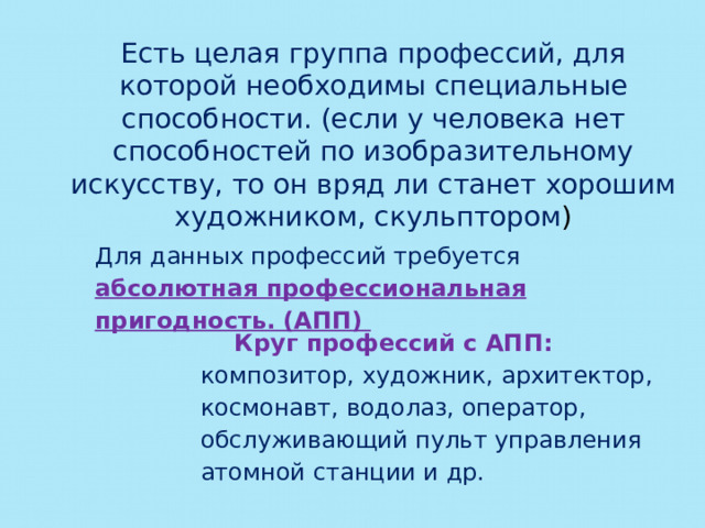 Есть целая группа профессий, для которой необходимы специальные способности. (если у человека нет способностей по изобразительному искусству, то он вряд ли станет хорошим художником, скульптором ) Для данных профессий требуется абсолютная профессиональная пригодность. (АПП) Круг профессий с АПП: композитор, художник, архитектор, космонавт, водолаз, оператор, обслуживающий пульт управления атомной станции и др. 