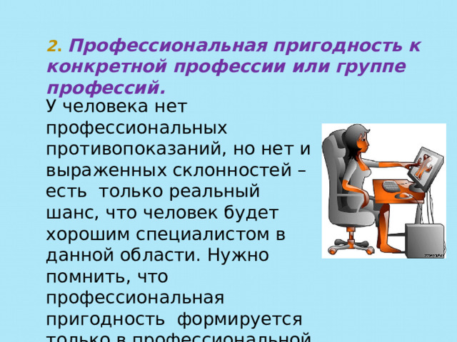 2 . Профессиональная пригодность к конкретной профессии или группе профессий. У человека нет профессиональных противопоказаний, но нет и выраженных склонностей – есть только реальный шанс, что человек будет хорошим специалистом в данной области. Нужно помнить, что профессиональная пригодность формируется только в профессиональной деятельности. 