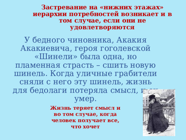 Застревание на «нижних этажах» иерархии потребностей возникает и в том случае, если они не удовлетворяются У бедного чиновника, Акакия Акакиевича, героя гоголевской «Шинели» была одна, но пламенная страсть – сшить новую шинель. Когда уличные грабители сняли с него эту шинель, жизнь для бедолаги потеряла смысл, и он умер. Жизнь теряет смысл и во том случае, когда человек получает все, что хочет 