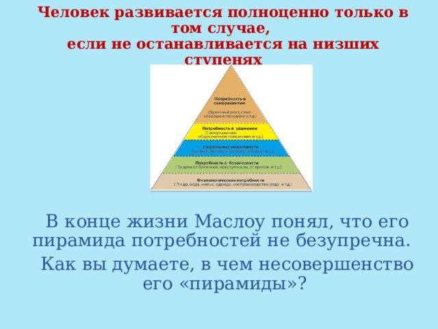 Человек развивается полноценно только в том случае,  если не останавливается на низших ступенях  В конце жизни Маслоу понял, что его пирамида потребностей не безупречна.  Как вы думаете, в чем несовершенство его «пирамиды»? 