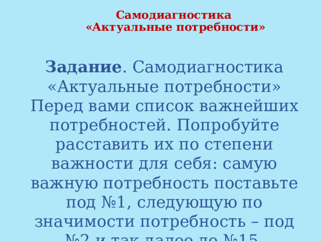  Самодиагностика  «Актуальные потребности»   Задание . Самодиагностика «Актуальные потребности» Перед вами список важнейших потребностей. Попробуйте расставить их по степени важности для себя: самую важную потребность поставьте под №1, следующую по значимости потребность – под №2 и так далее до №15. Мысленно проговаривайте фразу «Я хочу…» 