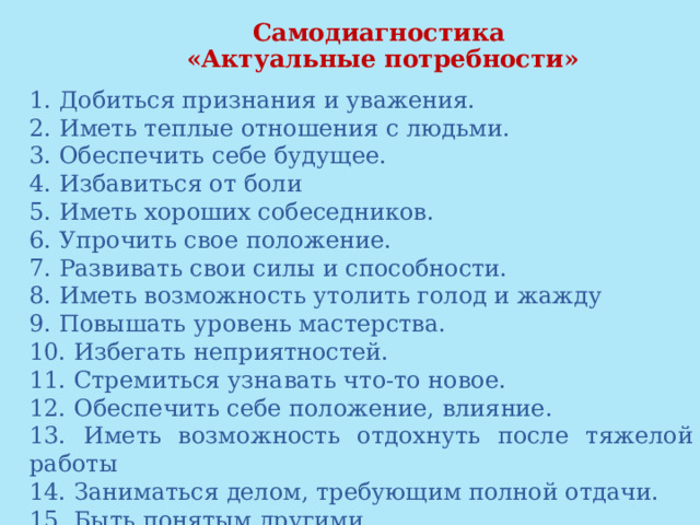  Самодиагностика  «Актуальные потребности»   1. Добиться признания и уважения. 2. Иметь теплые отношения с людьми. 3. Обеспечить себе будущее. 4. Избавиться от боли 5. Иметь хороших собеседников. 6. Упрочить свое положение. 7. Развивать свои силы и способности. 8. Иметь возможность утолить голод и жажду 9. Повышать уровень мастерства. 10. Избегать неприятностей. 11. Стремиться узнавать что-то новое. 12. Обеспечить себе положение, влияние. 13. Иметь возможность отдохнуть после тяжелой работы 14. Заниматься делом, требующим полной отдачи. 15. Быть понятым другими. 