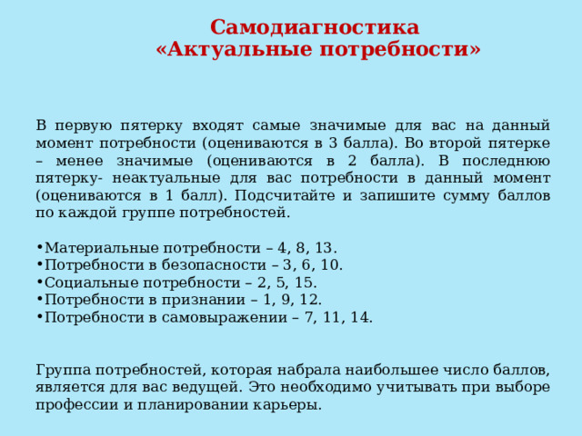  Самодиагностика  «Актуальные потребности»   В первую пятерку входят самые значимые для вас на данный момент потребности (оцениваются в 3 балла). Во второй пятерке – менее значимые (оцениваются в 2 балла). В последнюю пятерку- неактуальные для вас потребности в данный момент (оцениваются в 1 балл). Подсчитайте и запишите сумму баллов по каждой группе потребностей. Материальные потребности – 4, 8, 13. Потребности в безопасности – 3, 6, 10. Социальные потребности – 2, 5, 15. Потребности в признании – 1, 9, 12. Потребности в самовыражении – 7, 11, 14. Группа потребностей, которая набрала наибольшее число баллов, является для вас ведущей. Это необходимо учитывать при выборе профессии и планировании карьеры. 