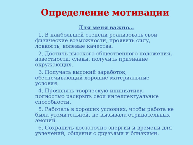 Определение мотивации Для меня важно… 1. В наибольшей степени реализовать свои физические возможности, проявить силу, ловкость, волевые качества. 2. Достичь высокого общественного положения, известности, славы, получить признание окружающих. 3. Получать высокий заработок, обеспечивающий хорошие материальные условия. 4. Проявлять творческую инициативу, полностью раскрыть свои интеллектуальные способности. 5. Работать в хороших условиях, чтобы работа не была утомительной, не вызывала отрицательных эмоций. 6. Сохранить достаточно энергии и времени для увлечений, общения с друзьями и близкими. 