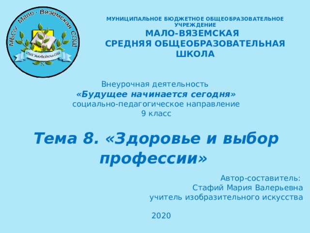 МУНИЦИПАЛЬНОЕ БЮДЖЕТНОЕ ОБЩЕОБРАЗОВАТЕЛЬНОЕ УЧРЕЖДЕНИЕ  МАЛО-ВЯЗЕМСКАЯ СРЕДНЯЯ ОБЩЕОБРАЗОВАТЕЛЬНАЯ ШКОЛА  Внеурочная деятельность «Будущее начинается сегодня» социально-педагогическое направление 9 класс Тема 8 . «Здоровье и выбор профессии»   Автор-составитель: Стафий Мария Валерьевна учитель изобразительного искусства 2020   