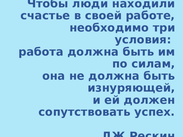 Чтобы люди находили счастье в своей работе, необходимо три условия:  работа должна быть им по силам,  она не должна быть изнуряющей,  и ей должен сопутствовать успех.   ДЖ.Рескин 