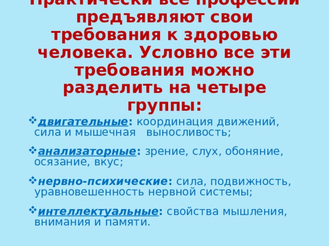 Практически все профессии предъявляют свои требования к здоровью человека. Условно все эти требования можно разделить на четыре группы: двигательные : координация движений, сила и мышечная выносливость; анализаторные : зрение, слух, обоняние, осязание, вкус; нервно-психические : сила, подвижность, уравновешенность нервной системы; интеллектуальные : свойства мышления, внимания и памяти. 