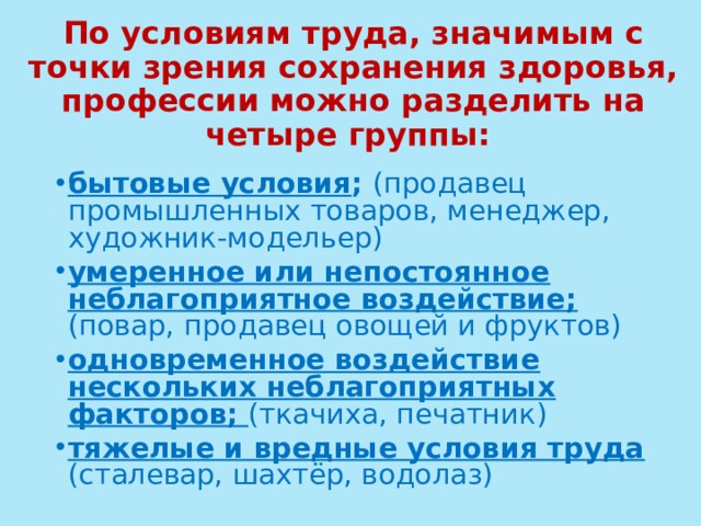 По условиям труда, значимым с точки зрения сохранения здоровья, профессии можно разделить на четыре группы:    бытовые условия ; (продавец промышленных товаров, менеджер, художник-модельер) умеренное или непостоянное неблагоприятное воздействие; (повар, продавец овощей и фруктов) одновременное воздействие нескольких неблагоприятных факторов; (ткачиха, печатник) тяжелые и вредные условия труда (сталевар, шахтёр, водолаз)  