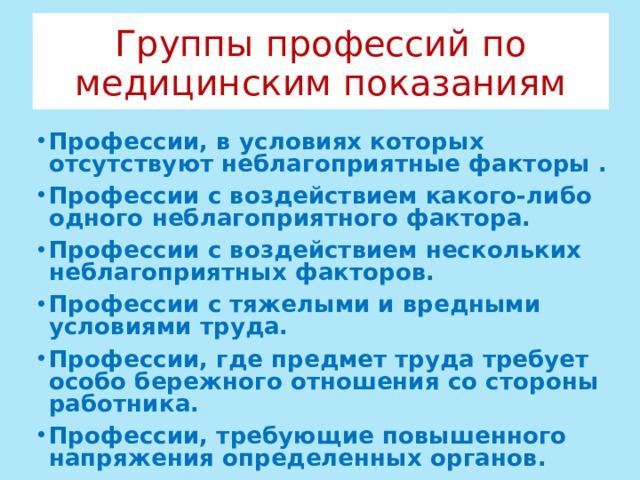 Группы профессий по медицинским показаниям Профессии, в условиях которых отсутствуют неблагоприятные факторы . Профессии с воздействием какого-либо одного неблагоприятного фактора. Профессии с воздействием нескольких неблагоприятных факторов. Профессии с тяжелыми и вредными условиями труда. Профессии, где предмет труда требует особо бережного отношения со стороны работника. Профессии, требующие повышенного напряжения определенных органов. 