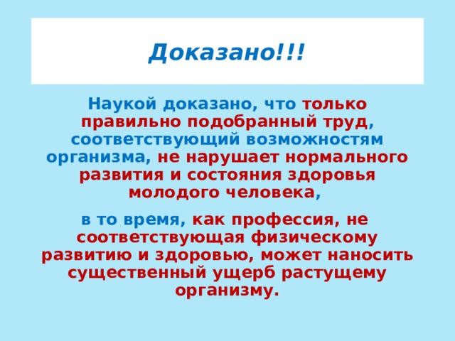 Доказано!!! Наукой доказано, что только правильно подобранный труд , соответствующий возможностям организма, не нарушает нормального развития и состояния здоровья молодого человека , в то время, как профессия, не соответствующая физическому развитию и здоровью, может наносить существенный ущерб растущему организму.  