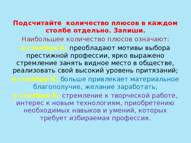 Подсчитайте количество плюсов в каждом столбе отдельно. Запиши. Наибольшее количество плюсов означают: в столбце А:   преобладают мотивы выбора престижной профессии, ярко выражено стремление занять видное место в обществе, реализовать свой высокий уровень притязаний; в столбце Б:   больше привлекает материальное благополучие, желание заработать; в столбце В:   стремление к творческой работе, интерес к новым технологиям, приобретению необходимых навыков и умений, которых требует избираемая профессия.   