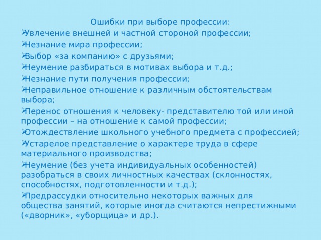 Ошибки при выборе профессии: Увлечение внешней и частной стороной профессии; Незнание мира профессии; Выбор «за компанию» с друзьями; Неумение разбираться в мотивах выбора и т.д.; Незнание пути получения профессии; Неправильное отношение к различным обстоятельствам выбора; Перенос отношения к человеку- представителю той или иной профессии – на отношение к самой профессии; Отождествление школьного учебного предмета с профессией; Устарелое представление о характере труда в сфере материального производства; Неумение (без учета индивидуальных особенностей) разобраться в своих личностных качествах (склонностях, способностях, подготовленности и т.д.); Предрассудки относительно некоторых важных для общества занятий, которые иногда считаются непрестижными («дворник», «уборщица» и др.). 