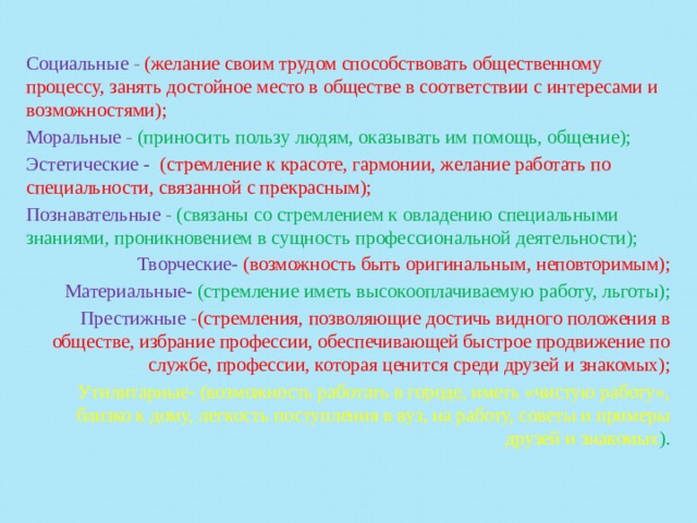 Социальные - (желание своим трудом способствовать общественному процессу, занять достойное место в обществе в соответствии с интересами и возможностями); Моральные - (приносить пользу людям, оказывать им помощь, общение); Эстетические -  (стремление к красоте, гармонии, желание работать по специальности, связанной с прекрасным); Познавательные - (связаны со стремлением к овладению специальными знаниями, проникновением в сущность профессио­нальной деятельности); Творческие-  (возможность быть оригинальным, неповторимым); Материальные- (стремление иметь высокооплачиваемую работу, льготы); Престижные - (стремления, позволяющие достичь видного положения в обществе, избрание профессии, обеспечивающей быстрое продвижение по службе, профессии, которая ценится среди друзей и знакомых); Утилитарные- (возможность работать в городе, иметь «чистую работу», близко к дому, легкость поступления в вуз, на работу, советы и примеры друзей и знакомых ). 