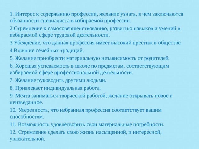 1. Интерес к содержанию профессии, желание узнать, в чем заключаются обязанности специалиста в избираемой профессии. 2.Стремление к самосовершенствованию, развитию навыков и умений в избираемой сфере трудовой деятельности. 3.Убеждение, что данная профессия имеет высокий престиж в обществе. 4.Влияние семейных традиций. 5. Желание приобрести материальную независимость от родителей. 6. Хорошая успеваемость в школе по предметам, соответствующим избираемой сфере профессиональной деятельности. 7. Желание руководить другими людьми. 8. Привлекает индивидуальная работа. 9. Мечта заниматься творческой работой, желание открывать новое и неизведанное. 10. Уверенность, что избранная профессия соответствует вашим способностям. 11. Возможность удовлетворить свои материальные потребности. 12. Стремление сделать свою жизнь насыщенной, и интересной, увлекательной. 