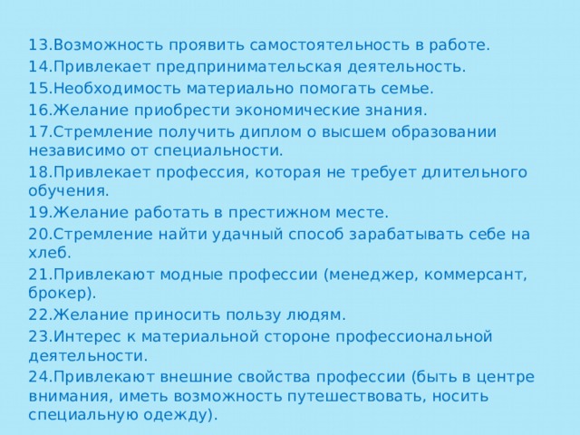 13.Возможность проявить самостоятельность в работе. 14.Привлекает предпринимательская деятельность. 15.Необходимость материально помогать семье. 16.Желание приобрести экономические знания. 17.Стремление получить диплом о высшем образовании независимо от специальности. 18.Привлекает профессия, которая не требует длительного обучения. 19.Желание работать в престижном месте. 20.Стремление найти удачный способ зарабатывать себе на хлеб. 21.Привлекают модные профессии (менеджер, коммерсант, брокер). 22.Желание приносить пользу людям. 23.Интерес к материальной стороне профессиональной деятельности. 24.Привлекают внешние свойства профессии (быть в центре внимания, иметь возможность путешествовать, носить специальную одежду). 