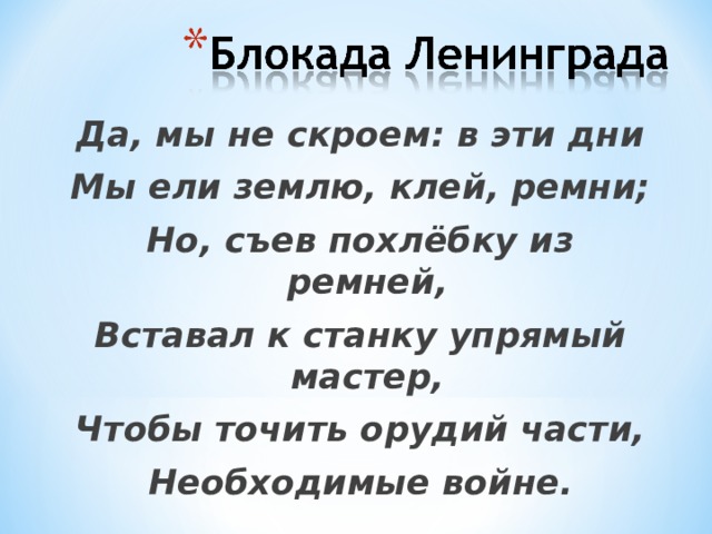 Да, мы не скроем: в эти дни Мы ели землю, клей, ремни; Но, съев похлёбку из ремней, Вставал к станку упрямый мастер, Чтобы точить орудий части, Необходимые войне. 