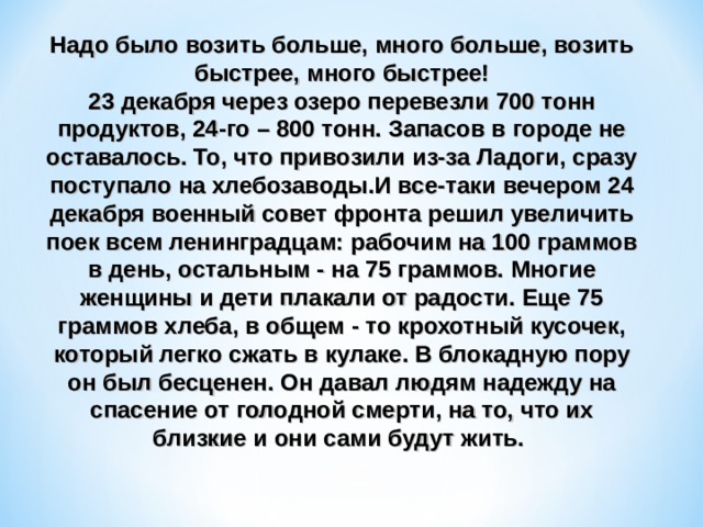 Надо было возить больше, много больше, возить быстрее, много быстрее! 23 декабря через озеро перевезли 700 тонн продуктов, 24-го – 800 тонн. Запасов в городе не оставалось. То, что привозили из-за Ладоги, сразу поступало на хлебозаводы.И все-таки вечером 24 декабря военный совет фронта решил увеличить поек всем ленинградцам: рабочим на 100 граммов в день, остальным - на 75 граммов. Многие женщины и дети плакали от радости. Еще 75 граммов хлеба, в общем - то крохотный кусочек, который легко сжать в кулаке. В блокадную пору он был бесценен. Он давал людям надежду на спасение от голодной смерти, на то, что их близкие и они сами будут жить. 