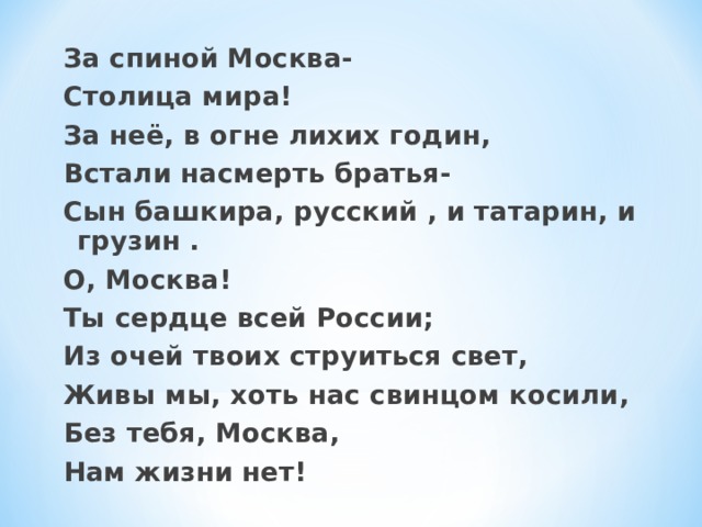 За спиной Москва- Столица мира! За неё, в огне лихих годин, Встали насмерть братья- Сын башкира, русский , и татарин, и грузин . О, Москва! Ты сердце всей России; Из очей твоих струиться свет, Живы мы, хоть нас свинцом косили, Без тебя, Москва, Нам жизни нет! 
