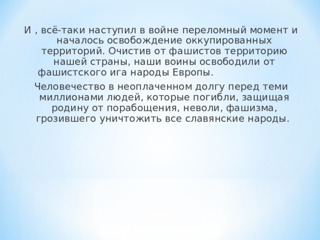 И , всё-таки наступил в войне переломный момент и началось освобождение оккупированных территорий. Очистив от фашистов территорию нашей страны, наши воины освободили от фашистского ига народы Европы. Человечество в неоплаченном долгу перед теми миллионами людей, которые погибли, защищая родину от порабощения, неволи, фашизма, грозившего уничтожить все славянские народы. 