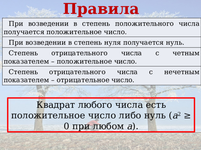 Правила При возведении в степень положительного числа получается положительное число. При возведении в степень нуля получается нуль. Степень отрицательного числа с четным показателем – положительное число. Степень отрицательного числа с нечетным показателем – отрицательное число. Квадрат любого числа есть положительное число либо нуль ( а 2 ≥ 0 при любом а ). 