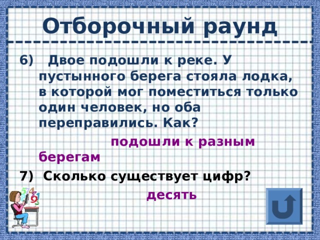 Отборочный раунд 6) Двое подошли к реке. У пустынного берега стояла лодка, в которой мог поместиться только один человек, но оба переправились. Как? подошли к разным берегам 7) Сколько существует цифр?  десять