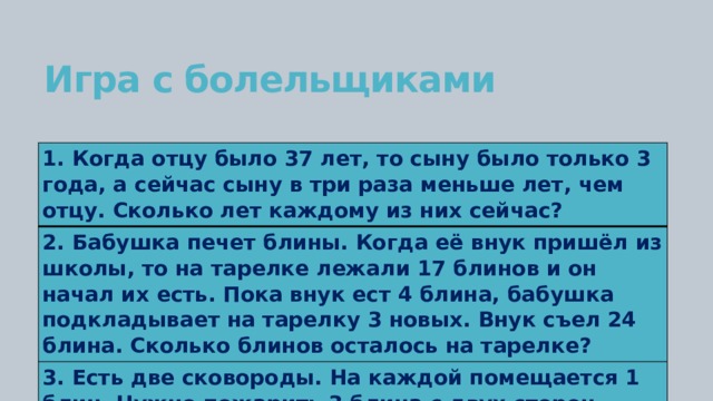 Игра с болельщиками 1. Когда отцу было 37 лет, то сыну было только 3 года, а сейчас сыну в три раза меньше лет, чем отцу. Сколько лет каждому из них сейчас? 2. Бабушка печет блины. Когда её внук пришёл из школы, то на тарелке лежали 17 блинов и он начал их есть. Пока внук ест 4 блина, бабушка подкладывает на тарелку 3 новых. Внук съел 24 блина. Сколько блинов осталось на тарелке? 3. Есть две сковороды. На каждой помещается 1 блин. Нужно пожарить 3 блина с двух сторон. Каждая сторона блина жарится 1 минуту. За какое наименьшее время это можно сделать? 