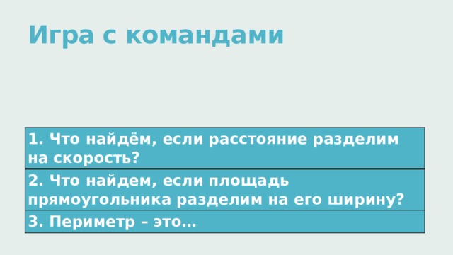 Игра с командами   1. Что найдём, если расстояние разделим на скорость? 2. Что найдем, если площадь прямоугольника разделим на его ширину? 3. Периметр – это… 