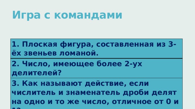 Игра с командами   1. Плоская фигура, составленная из 3-ёх звеньев ломаной. 2. Число, имеющее более 2-ух делителей? 3. Как называют действие, если числитель и знаменатель дроби делят на одно и то же число, отличное от 0 и 1? 