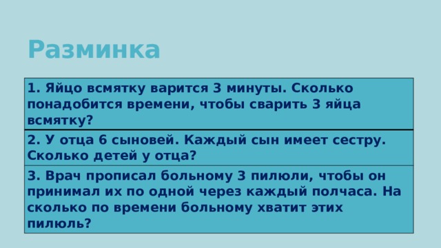 Разминка 1. Яйцо всмятку варится 3 минуты. Сколько понадобится времени, чтобы сварить 3 яйца всмятку? 2. У отца 6 сыновей. Каждый сын имеет сестру. Сколько детей у отца? 3. Врач прописал больному 3 пилюли, чтобы он принимал их по одной через каждый полчаса. На сколько по времени больному хватит этих пилюль? 