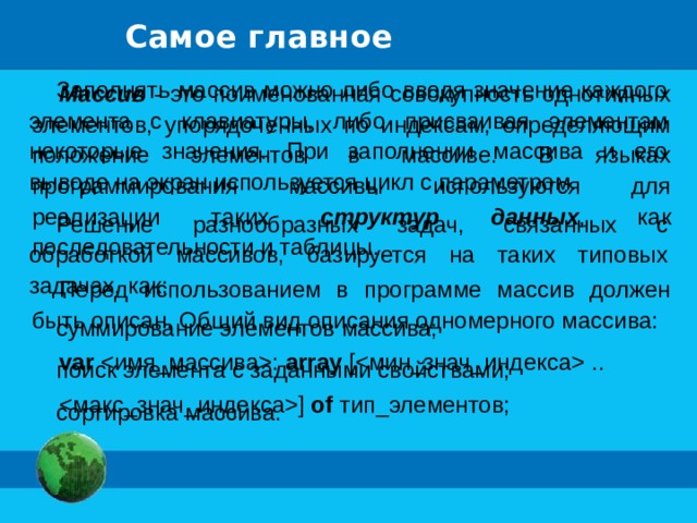 Самое главное Заполнять массив можно либо вводя значение каждого элемента с клавиатуры, либо присваивая элементам некоторые значения. При заполнении массива и его выводе на экран используется цикл с параметром. Решение разнообразных задач, связанных с обработкой массивов, базируется на таких типовых задачах, как: суммирование элементов массива; поиск элемента с заданными свойствами; сортировка массива. Массив - это поименованная совокупность однотипных элементов, упорядоченных по индексам, определяющим положение элементов в массиве. В языках программирования массивы используются для реализации таких структур данных , как последовательности и таблицы. Перед использованием в программе массив должен быть описан. Общий вид описания одномерного массива: var : array [ .. ] of тип_элементов; 