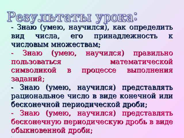 - Знаю (умею, научился), как определить вид числа, его принадлежность к числовым множествам; -  Знаю (умею, научился) правильно пользоваться математической символикой в процессе выполнения заданий; - Знаю (умею, научился) представлять рациональное число в виде конечной или бесконечной периодической дроби; - Знаю (умею, научился) представлять бесконечную периодическую дробь в виде обыкновенной дроби; . 