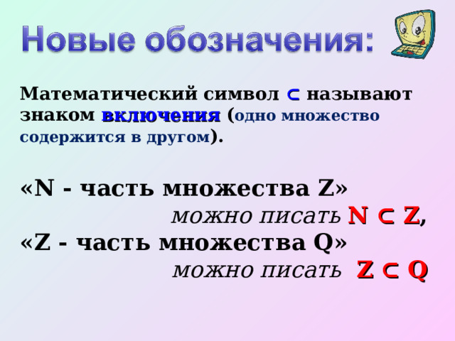 Математический символ ⊂  называют знаком включения ( одно множество содержится в другом ). «N - часть множества Z» можно писать N ⊂ Z , «Z - часть множества Q» можно писать  Z ⊂ Q   