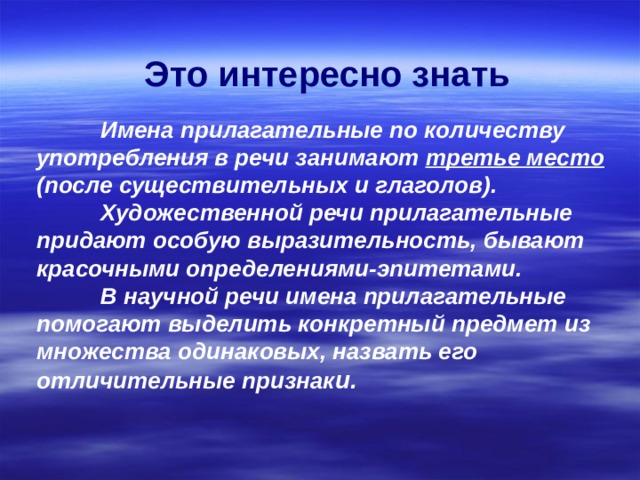  Это интересно знать     Имена прилагательные по количеству употребления в речи занимают третье место (после существительных и глаголов).   Художественной речи прилагательные придают особую выразительность, бывают красочными определениями-эпитетами.   В научной речи имена прилагательные помогают выделить конкретный предмет из множества одинаковых, назвать его отличительные признак и. 