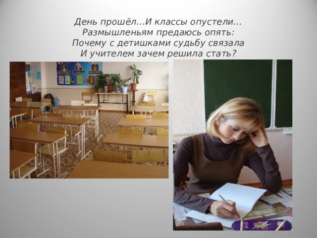 День прошёл…И классы опустели…  Размышленьям предаюсь опять :  Почему с детишками судьбу связала  И учителем зачем решила стать ? 
