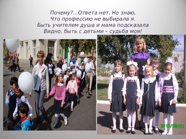Почему ? ...Ответа нет. Но знаю,  Что профессию не выбирала я.  Быть учителем душа и мама подсказала  Видно, быть с детьми – судьба моя! 