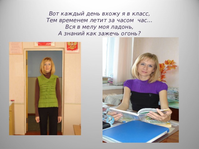 Вот каждый день вхожу я в класс,  Тем временем летит за часом час…  Вся в мелу моя ладонь,  А знаний как зажечь огонь ? 