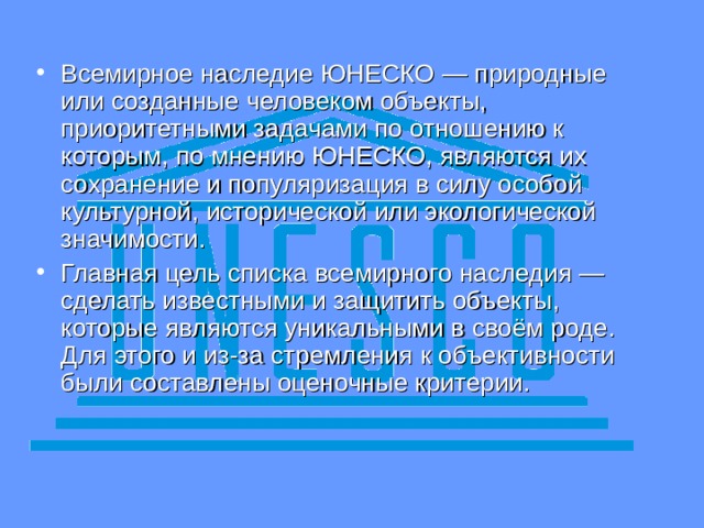 Всемирное наследие ЮНЕСКО  — природные или созданные человеком объекты, приоритетными задачами по отношению к которым, по мнению ЮНЕСКО, являются их сохранение и популяризация в силу особой культурной, исторической или экологической значимости. Главная цель списка всемирного наследия — сделать известными и защитить объекты, которые являются уникальными в своём роде. Для этого и из-за стремления к объективности были составлены оценочные критерии.  