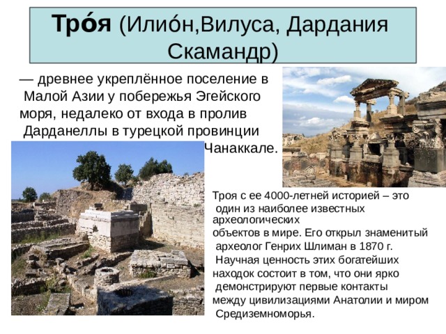 Тро́я  (Илио́н,Вилуса, Дардания  Скамандр) — древнее укреплённое поселение в  Малой  Азии у побережья Эгейского моря,  недалеко от входа в пролив  Дарданеллы в турецкой провинции  Чанаккале. Троя с ее 4000-летней историей – это  один из наиболее известных археологических объектов в мире. Его открыл знаменитый  археолог Генрих Шлиман в 1870 г.  Научная ценность этих богатейших находок состоит в том, что они ярко  демонстрируют первые контакты между цивилизациями Анатолии и миром  Средиземноморья. 